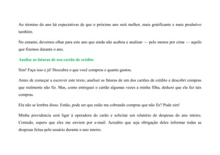 Ao término do ano há expectativas de que o próximo ano será melhor, mais gratificante e mais produtivo
também.
No entanto, devemos olhar para este ano que ainda não acabou e analisar — pelo menos por cima — aquilo
que fizemos durante o ano.
Analise as faturas de seu cartão de crédito
Sim! Faça isso e já! Descubra o que você comprou e quanto gastou.
Antes de começar a escrever este texto, analisei as faturas de um dos cartões de crédito e descobri compras
que realmente não fiz. Mas, como entreguei o cartão algumas vezes a minha filha, deduzo que ela fez tais
compras.
Ela não se lembra disso. Então, pode ser que estão me cobrando compras que não fiz? Pode sim!
Minha providencia será ligar à operadora do carão e solicitar um relatório de despesas do ano inteiro.
Contudo, espero que eles me enviem por e-mail. Acredito que seja obrigação deles informar todas as
despesas feitas pelo usuário durante o ano inteiro.
 