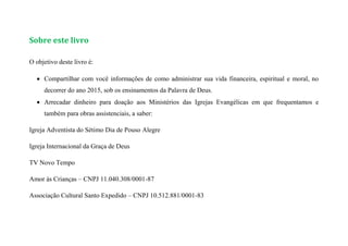 Sobre este livro
O objetivo deste livro é:
 Compartilhar com você informações de como administrar sua vida financeira, espiritual e moral, no
decorrer do ano 2015, sob os ensinamentos da Palavra de Deus.
 Arrecadar dinheiro para doação aos Ministérios das Igrejas Evangélicas em que frequentamos e
também para obras assistenciais, a saber:
Igreja Adventista do Sétimo Dia de Pouso Alegre
Igreja Internacional da Graça de Deus
TV Novo Tempo
Amor às Crianças – CNPJ 11.040.308/0001-87
Associação Cultural Santo Expedido – CNPJ 10.512.881/0001-83
 