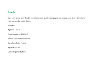 Doação
Caso você possa fazer doação, considere avaliar quanto você pagaria na compra deste livro e depositar o
valor em uma das contas abaixo:
Bradesco
Agência: 1497-4
Conta Poupança: 1008567-5
Titular: José Guimarães e Silva
Caixa Econômica Federal
Agência: 0147-3
Conta Poupança: 92197-3
 