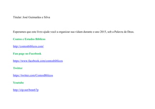 Titular: José Guimarães e Silva
Esperamos que este livro ajude você a organizar sua vidam durante o ano 2015, sob a Palavra de Deus.
Contos e Estudos Bíblicos
http://contosbiblicos.com/
Fan page no Facebook
https://www.facebook.com/contosbiblicos
Twitter
https://twitter.com/ContosBblicos
Youtube
http://zip.net/bmn67p
 