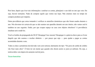 Pois bem, depois que tiver tais informações e analisar as contas, planejarei o uso dele no ano que vem. Ou
seja, haverá restrições. Nada de comprar aquilo que vemos nas lojas. Não estamos mais no tempo de
comprar produtos por impulso.
Outra providência que estou tomando é verificar os utensílios domésticos que não foram usados durante o
ano. Nós devemos ter certeza de que se não usamos um aparelho durante um ano inteiro, não vamos usá-lo
também no ano seguinte. Então, por que ocupar espaço na casa com objetos obsoletos? A providência
imediata será vendê-los.
Você se lembra da propaganda da OLX? Desapega! Isso mesmo! Desapegar é a palavra-chave para se livrar
daquilo que não usamos e receber dinheiro — por pouco que seja — para ajudar a pagar as contas
acumuladas durante o ano.
Todos os dias o jornalismo da televisão vem com notícias alarmantes do tipo: “Os juros do cartão de crédito
vão ficar mais altos”. É bom ter em mente que quando eles dizem assim os juros já subiram. Ou seja, a
notícia deles vem depois do aumento real de juros.
Taxas bancárias
 