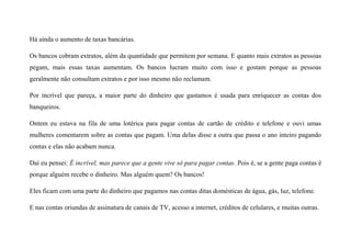Há ainda o aumento de taxas bancárias.
Os bancos cobram extratos, além da quantidade que permitem por semana. E quanto mais extratos as pessoas
pegam, mais essas taxas aumentam. Os bancos lucram muito com isso e gostam porque as pessoas
geralmente não consultam extratos e por isso mesmo não reclamam.
Por incrível que pareça, a maior parte do dinheiro que gastamos é usada para enriquecer as contas dos
banqueiros.
Ontem eu estava na fila de uma lotérica para pagar contas de cartão de crédito e telefone e ouvi umas
mulheres comentarem sobre as contas que pagam. Uma delas disse a outra que passa o ano inteiro pagando
contas e elas não acabam nunca.
Daí eu pensei: É incrível, mas parece que a gente vive só para pagar contas. Pois é, se a gente paga contas é
porque alguém recebe o dinheiro. Mas alguém quem? Os bancos!
Eles ficam com uma parte do dinheiro que pagamos nas contas ditas domésticas de água, gás, luz, telefone.
E nas contas oriundas de assinatura de canais de TV, acesso a internet, créditos de celulares, e muitas outras.
 
