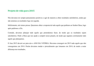Projeto de vida para 2015
Nós devemos ter sempre pensamentos positivos e agir de maneira a obter resultados satisfatórios, ainda que
não notemos os resultados logo em seguida.
Infelizmente, nós temos pressa. Queremos obter a resposta de tudo aquilo que pedimos ao Senhor Deus, logo
após pedirmos a Ele.
Contudo, devemos planejar tudo aquilo que pretendemos fazer, de modo que os resultados sejam
satisfatórios. Pedir a Deus que nos ajude a cumprir nosso projeto, de modo que sigamos corretamente tudo
aquilo que planejamos.
O Ano 2015 deverá ser para nós o ANO DA VITÓRIA. Devemos conseguir em 2015 tudo aquilo que não
conseguimos em 2014. Porém devemos mudar o procedimento que tomamos em 2014, de modo a notar
diferença nos resultados.
 