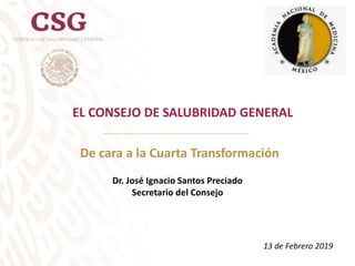 EL CONSEJO DE SALUBRIDAD GENERAL
De cara a la Cuarta Transformación
13 de Febrero 2019
Dr. José Ignacio Santos Preciado
Secretario del Consejo
 