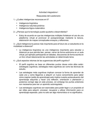 Actividad  integradora  I  
Respuestas  del  cuestionario  
1.-­  ¿Cuáles  inteligencias  reconoces  en  ti?  
•   Inteligencia  lingüística  
•   Inteligencia  naturista-­pictórica  
•   Inteligencia  lógico-­matemático  
2.-­  ¿Piensas  que  la  tecnología  puede  ayudarte  a  desarrollarlas?  
•   Estoy  de  acuerdo  en  que  las  inteligencias  múltiples  fortalecen  el  uso  de  una  
plataforma   virtual   al   promover   el   autoaprendizaje   mediante   la   lectura,  
elaboración  de  mapas  conceptuales  ensayos  y  reflexiones.  
3.-­  ¿Qué  inteligencia  te  parece  más  importante  para  el  futuro  de  un  estudiante  en  la  
modalidad  a  distancia?    
•   La   inteligencia   lingüística   es   una   inteligencia   importante   para   estudiar   a  
distancia  ya  que  permite  leer,  pensar,  narrar  de  forma  autónoma  en  un  aula  
virtual,  por  ejemplo  participando  en  debates,  discusiones  de  forma  escrita  en  
un  foro  virtual  relacionando  las  actividades  en  determinado  tema.  
4.-­  ¿Qué  aspectos  retomas  de  las  sugerencias  del  perfil  cognitivo?  
•   El   perfil   cognitivo   se   basa   en   diferentes   puntos   claves   entre   ellos   están:  
estrategias  cognitivas,  estrategias  meta  cognitivas  así  como  las  técnicas  de  
estudio.  
  
•   Las  estrategias  meta  cognitivas  implican  conocer  la  forma  de  aprender  de  
cada   uno   y   como   llegamos   a   adquirir   un   nuevo   conocimiento   para   saber  
cómo  mejorar  (estilo  de  aprendizaje).esto  implica  nuestra  autoevaluación  del  
aprendizaje   adquirido   y   hacer   una   reflexión,   orientación   o   planeación   y  
podamos  corregir  algo  en  este  proceso,  sin  embargo  los  puntos  anteriores  
son  necesarios  para  ser  un  aprendiz  autorregulado.  
  
•   Las  estrategias  cognitivas  son  esenciales  para  poder  legar  a  un  propósito  al  
ser   útiles   para   adquirir,   procesar,   recuperar   y   utilizar   información   para   un  
aprendizaje  esperado.  para  no  solo  ser  algo  memorístico  si  no  significativo.        
  
	
  
	
  
 