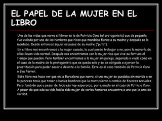 EL PAPEL DE LA MUJER EN EL LIBRO Una de las vidas que narra el libreo es la de Patricia Cano (al protagonista) que de pequeña fue violada por uno de los hombres que ricos que mandaba flores a su madre y después se la montaba. Desde entonces siguió los pasos de su madre (“puta”). En el libro nos encontramos a la mujer casada, la cual puede trabajar o no, pero la mayoría de ellas llevan vida normal. Después nos encontramos con la mujer rica que vive su fortuna el tiempo que pueden. Pero también encontramos a la mujer sin pareja, separada o viuda como en el caso de la madre de la protagonista que se queda sola y se be obligada a ejercer la prostitución para poder sacar a delante a la familia. Este es el caso también de Patricia Cano o Eva Ferrer. Este libro nos hace ver que en la Barcelona que narra, si una mujer se quedaba sin marido o en la pobreza tenia que tener a barios hombres que la mantuvieran a cambio de favores sexuales. Pero también que a pesar de todo eso hay esperanza, por ejemplo en el caso de Patricia Cano. A pesar de que oda su vida había sido mujer de varios hombres encuentra a uno que le ama de verdad.  