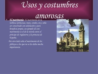 Usos y costumbres amorosas El matrimonio :  El matrimonio de la nobleza (princesas, reyes, condes, etc), solía ser concertado con antelación y para beneficio propio, un ejemplo de este matrimonio es el de la novela entre el príncipe de Inglaterra y la princesa de España. Por otro lado taba el matrimonio de los plebeyos a los que no se les daba mucha importancia. 