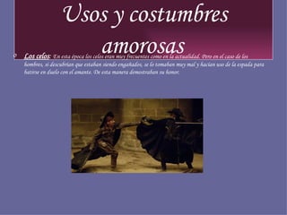 Usos y costumbres amorosas   Los celos :  En esta época los celos eran muy frecuentes como en la actualidad. Pero en el caso de los hombres, si descubrían que estaban siendo engañados, se lo tomaban muy mal y hacían uso de la espada para batirse en duelo con el amante. De esta manera demostraban su honor. 