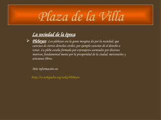 Plaza de la Villa La sociedad de la época Plebeyos :  Los plebeyos era la gente margina da por la sociedad, que carecían de ciertos derechos civiles, por ejemplo carecían de el derecho a votar. La plebe estaba formada por extranjeros asentados por diversos motivos; fundamental mente por la prosperidad de la ciudad, mercenarios y artesanos libres . Más información en: http :// es.wikipedia.org / wiki /Plebeyos 
