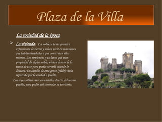 Plaza de la Villa  La sociedad de la época La vivienda :  La nobleza tenía grandes extensiones de tierra y solían vivir en mansiones que habían heredado o que construían ellos mismos. Los sirvientes y esclavos que eran propiedad de algún noble, vivían dentro de la tierra de este para poder servirle cuando lo deseara. En cambio la otra gente (plebe) vivía repartida por la ciudad o pueblo. Los reyes solían vivir en castillos dentro del mismo pueblo, para poder así controlar su territorio.  