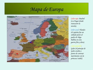 Mapa de Europa Color rojo : Madrid (es el lugar donde transcurre la novela). Color azul : Flandes (el capitán fue un soldado junto al padre de Iñigo Balboa en esta guerra fría y dura). Color amarillo : Gales (el príncipe de Gales estaba a punto de contraer matrimonio con la princesa Isabel). 