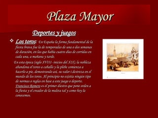 Plaza Mayor Deportes y juegos Los toros :   En España la forma fundamental de la fiesta brava fue la de temporadas de una o dos semanas de duración, en las que había cuatro días de corridas en cada una, a mañana y tarde. En esta época (siglo XVIII- inicios del XIX), la nobleza abandona el toreo a caballo y la plebe comienza a hacerlo a pie, demostrando así, su valor i destreza en el mundo de los toros. Al principio no existía ningún tipo de normas o reglas en base a este juego o deporte.  Francisco Romero  es el primer diestro que pone orden a la fiesta y el creador de la muleta tal y como hoy la conocemos. 