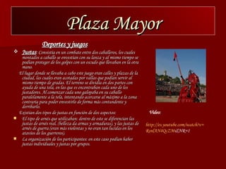 Plaza Mayor Deportes y juegos   Justas : Consistía en un combate entre dos caballeros, los cuales montados a caballo se envestían con su lanza y al mismo tiempo se podían proteger de los golpes con un escudo que llevaban en la otra mano. El lugar donde se llevaba a cabo este juego eran calles y plazas de la ciudad, las cuales eran acotadas por vallas que podían servir al mismo tiempo de gradas. El terreno se dividía en dos partes con ayuda de una tela, en las que es encontraban cada uno de los justadores. Al comenzar cada uno galopaba en su caballo paralelamente a la tela, intentando acercarse al máximo a la zona contraria para poder envestirlo de forma más contundente y derribarlo. Existían dos tipos de justas en función de dos aspectos: El tipo de arnés que utilizaban: dentro de este se diferencian las justas de arnés real, (belleza da armas y armaduras), y las justas de arnés de guerra (eran más violentas y no eran tan lucidas en los atavíos de los guerreros). La organización de los participantes: en este caso podían haber justas individuales y justas por grupos. http :// es.youtube.com / watch?v = RsnlAN4QcZM &NR=1   Video: 