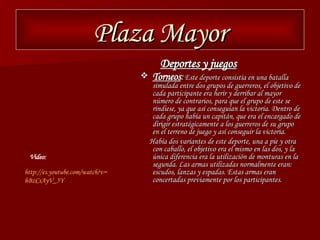 Plaza Mayor Deportes y juegos Torneos :   Este deporte consistía en una batalla simulada entre dos grupos de guerreros, el objetivo de cada participante era herir y derribar al mayor número de contrarios, para que el grupo de este se rindiese, ya que así conseguían la victoria. Dentro de cada grupo había un capitán, que era el encargado de dirigir estratégicamente a los guerreros de su grupo en el terreno de juego y así conseguir la victoria. Había dos variantes de este deporte, una a pie y otra con caballo, el objetivo era el mismo en las dos, y la única diferencia era la utilización de monturas en la segunda. Las armas utilizadas normalmente eran: escudos, lanzas y espadas. Estas armas eran concertadas previamente por los participantes. http :// es.youtube.com / watch?v = hBzCsAyV _5Y Video: 
