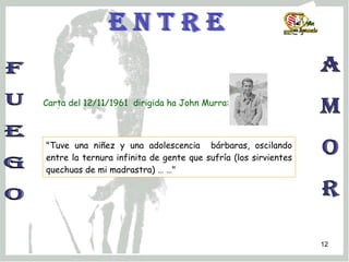 f u e g o a m o r e n t r e Carta del 12/11/1961  dirigida ha John Murra:  "Tuve una niñez y una adolescencia  bárbaras, oscilando entre la ternura infinita de gente que sufría (los sirvientes quechuas de mi madrastra) … …" 