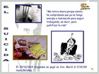 E L  S U I C I D A "Me retiro ahora porque siento, he comprobado que ya no tengo energía e iluminación para seguir trabajando, es decir, para justificar la vida"   El 28/11/1969 Arguedas se pegó un tiro. Murió el 2/12/69 tenía 58 años. 