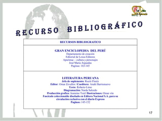 R e c u r s o  b i b l i o g r á f i c o LITERATURA PERUANA Jefa de suplemento : Roció Floréz Editor : Omar Zevallos  / Coeditora : Anahí Barrionuevo Texto : Roberto Limo Diagramación:  Narda Salcedo Producción grafica:  Jeannine Tord / Ilustraciones:  Omar vite Fascículo coleccionable diseñado en Editora Nacional S.A. para su circulación exclusiva con el diario Expreso Paginas:  145-152 GRAN ENCICLOPEDIA  DEL PERÚ Departamento de creación Editorial de Lexus Editores Apurimac – cultura y personajes José Maria Arguedas Paginas: 163-165 RECURSOS BIBLIOGRAFICO 