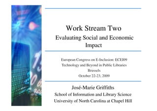 Work Stream Two
Evaluating Social and Economic
            Impact

   European Congress on E-Inclusion: ECEI09
   Technology and Beyond in Public Libraries
                   Brussels
             October 22-23, 2009


         José-Marie Griffiths
School of Information and Library Science
University of North Carolina at Chapel Hill
 