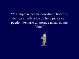 “ Y aunque nunca he descifrado horarios  de tren en alfabetos de base pictórica,  puedo intentarlo … porque ganas no me faltan” 