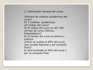 2. Información General del curso:

¿Número de créditos académicos del
curso?
R/ 3 Créditos académicos
¿El Código del curso?
R/ El código del curso es 301-305
¿El tipo de curso (Teórico,
Metodológico)?
R/ El tiempo del curso es teórico y
práctico
¿Cómo se evalúa el 40% del curso,
(por prueba Nacional o por proyecto
final)?
R/ será evaluado el 40% del curso y
por un proyecto final.
 
