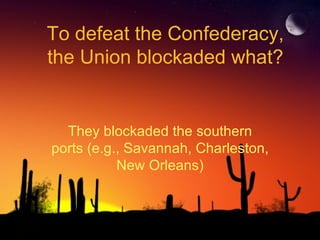 To defeat the Confederacy, the Union blockaded what? They blockaded the southern ports (e.g., Savannah, Charleston, New Orleans) 