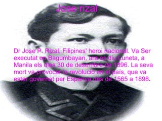 Jose rizal Dr Jose P. Rizal, Filipines' heroi nacional. Va Ser executat en Bagumbayan, ara es diu Luneta, a Manila els dies 30 de desembre de 1896. La seva mort va provocar la revolució en el país, que va estar governat per Espanya des de 1565 a 1898 .   