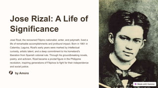 Jose Rizal: A Life of
Significance
José Rizal, the renowned Filipino nationalist, writer, and polymath, lived a
life of remarkable accomplishments and profound impact. Born in 1861 in
Calamba, Laguna, Rizal's early years were marked by intellectual
curiosity, artistic talent, and a deep commitment to his homeland's
liberation from Spanish colonial rule. Through his groundbreaking novels,
poetry, and activism, Rizal became a pivotal figure in the Philippine
revolution, inspiring generations of Filipinos to fight for their independence
and social justice.
by Amora
 