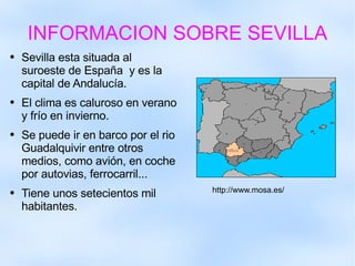 INFORMACION SOBRE SEVILLA Sevilla esta situada al suroeste de España  y es la capital de Andalucía. El clima es caluroso en verano y frío en invierno.  Se puede ir en barco por el rio Guadalquivir entre otros medios, como avión, en coche por autovias, ferrocarril... Tiene unos setecientos mil habitantes. http://www.mosa.es/ 