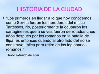 HISTORIA DE LA CIUDAD “Los primeros en llegar a lo que hoy conocemos como Sevilla fueron los herederos del mítico Tartessos, río, posteriormente la ocuparon los cartagineses que a su vez fueron derrotados unos años después por los romanos en la batalla de Ilipa, es entonces cuando al otro lado del río se construye Itálica para retiro de los legionarios romanos.”  Texto extraído de  aquí 