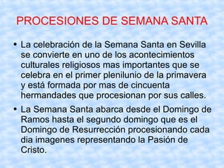 PROCESIONES DE SEMANA SANTA La celebración de la Semana Santa en Sevilla se convierte en uno de los acontecimientos culturales religiosos mas importantes que se celebra en el primer plenilunio de la primavera y está formada por mas de cincuenta  hermandades que procesionan por sus calles. La Semana Santa abarca desde el Domingo de Ramos hasta el segundo domingo que es el Domingo de Resurrección procesionando cada dia imagenes representando la Pasión de Cristo. 