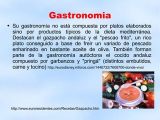 Gastronomia Su gastronomía no está compuesta por platos elaborados sino por productos típicos de la dieta mediterránea. Destacan el gazpacho andaluz y el "pescao frito", un rico plato conseguido a base de freir un variado de pescado enharinado en bastante aceite de oliva. También forman parte de la gastronomía autóctona el cocido andaluz compuesto por garbanzos y "pringá" (distintos embutidos, carne y tocino)  http://eurodisney.mforos.com/1446732/7608700-donde-vivo/ http://www.euroresidentes.com/Recetas/Gazpacho.htm 