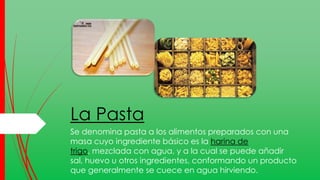 La Pasta
Se denomina pasta a los alimentos preparados con una
masa cuyo ingrediente básico es la harina de
trigo, mezclada con agua, y a la cual se puede añadir
sal, huevo u otros ingredientes, conformando un producto
que generalmente se cuece en agua hirviendo.
 