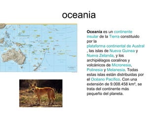 oceania Oceanía es un continente insular de la Tierra constituido por la plataforma continental de Australia , las islas de Nueva Guinea y Nueva Zelanda , y los archipiélagos coralinos y volcánicos de Micronesia , Polinesia y Melanesia . Todas estas islas están distribuidas por el Océano Pacífico . Con una extensión de 9.008.458 km², se trata del continente más pequeño del planeta.