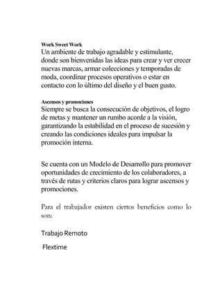 Work Sweet Work
Un ambiente de trabajo agradable y estimulante,
donde son bienvenidas las ideas para crear y ver crecer
nuevas marcas, armar colecciones y temporadas de
moda, coordinar procesos operativos o estar en
contacto con lo último del diseño y el buen gusto.
Ascensos y promociones
Siempre se busca la consecución de objetivos, el logro
de metas y mantener un rumbo acorde a la visión,
garantizando la estabilidad en el proceso de sucesión y
creando las condiciones ideales para impulsar la
promoción interna.
Se cuenta con un Modelo de Desarrollo para promover
oportunidades de crecimiento de los colaboradores, a
través de rutas y criterios claros para lograr ascensos y
promociones.
Para el trabajador existen ciertos beneficios como lo
son:
Trabajo Remoto
Flextime
 