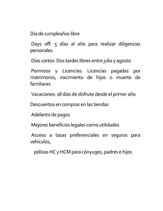 Día de cumpleaños libre
Days off: 5 días al año para realizar diligencias
personales
Días cortos:Dos tardes libres entre julio y agosto
Permisos y Licencias: Licencias pagadas por
matrimonio, nacimiento de hijos o muerte de
familiares
Vacaciones: 18 días de disfrute desde el primer año
Descuentos en compras en las tiendas
Adelanto de pagos
Mejores beneficios legales como utilidades
Acceso a tasas preferenciales en seguros para
vehículos,
pólizas HC y HCM paracónyuges, padres e hijos
 
