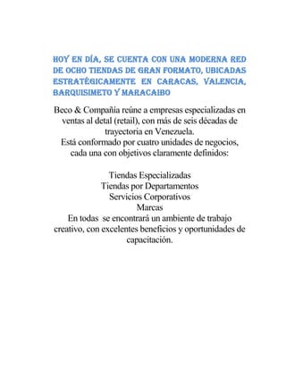 Hoy en día, se cuenta con una moderna red
de ocho tiendas de gran formato, ubicadas
estratégicamente en Caracas, Valencia,
Barquisimeto y Maracaibo
Beco & Compañía reúne a empresas especializadas en
ventas al detal (retail), con más de seis décadas de
trayectoria en Venezuela.
Está conformado por cuatro unidades de negocios,
cada una con objetivos claramente definidos:
Tiendas Especializadas
Tiendas por Departamentos
Servicios Corporativos
Marcas
En todas se encontrará un ambiente de trabajo
creativo, con excelentes beneficios y oportunidades de
capacitación.
 