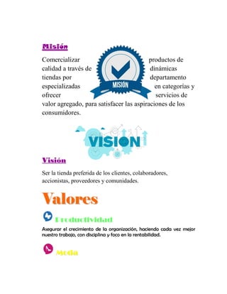 MMiissiióónn
Comercializar productos de
calidad a través de dinámicas
tiendas por departamento
especializadas en categorías y
ofrecer servicios de
valor agregado, para satisfacer las aspiraciones de los
consumidores.
VViissiióónn
Ser la tienda preferida de los clientes, colaboradores,
accionistas, proveedores y comunidades.
VVaalloorreess
Productividad
Asegurar el crecimiento de la organización, haciendo cada vez mejor
nuestro trabajo, con disciplina y foco en la rentabilidad.
MMooddaa
 