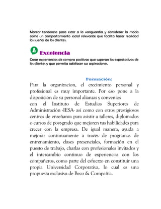 Marcar tendencia para estar a la vanguardia y considerar la moda
como un comportamiento social relevante que facilita hacer realidad
los sueños de los clientes.
EExxcceelleenncciiaa
Crear experiencias de compra positivas que superan las expectativas de
los clientes y que permita satisfacer sus aspiraciones.
Formación:
Para la organizacion, el crecimiento personal y
profesional es muy importante. Por eso pone a la
disposición de su personal alianzas y convenios
con el Instituto de Estudios Superiores de
Administración -IESA- así como con otros prestigiosos
centros de enseñanza para asistir a talleres, diplomados
o cursos de post-grado que mejoren tus habilidades para
crecer con la empresa. De igual manera, ayuda a
mejorar continuamente a través de programas de
entrenamiento, clases presenciales, formación en el
puesto de trabajo, charlas con profesionales invitados y
el intercambio continuo de experiencias con los
compañeros, como parte del esfuerzo en constituir una
propia Universidad Corporativa, lo cual es una
propuesta exclusiva de Beco & Compañía.
 