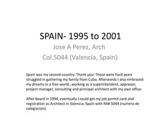 SPAIN- 1995 to 2001
             Jose A Perez, Arch
         Col.5044 (Valencia, Spain)

Spain was my second country: Thank you! Those were hard years
struggled in gathering my family from Cuba. Afterwards I also embraced
my dreams in a free world…working as a superintendent, appraiser,
project manager, consulting and principal architect with my own office.

After board in 1994, eventually I could get my job permit card and
registration as Architect in Valencia, Spain with RA# 5044 (numero de
colegiacion).
 