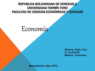 REPUBLICA BOLIVARIANA DE VENEZUELA
UNIVERSIDAD FERMÍN TORO
FACULTAD DE CIENCIAS ECONÓMICAS Y SOCIALES
Economía
Alumno: Adan Jose
CI: 24.162.401
Materia: Economia
Barquisimeto, Mayo 2015.
 