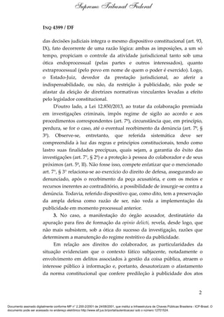 INQ 4399 / DF
das decisões judiciais integra o mesmo dispositivo constitucional (art. 93,
IX), fato decorrente de uma razão lógica: ambas as imposições, a um só
tempo, propiciam o controle da atividade jurisdicional tanto sob uma
ótica endoprocessual (pelas partes e outros interessados), quanto
extraprocessual (pelo povo em nome de quem o poder é exercido). Logo,
o Estado-Juiz, devedor da prestação jurisdicional, ao aferir a
indispensabilidade, ou não, da restrição à publicidade, não pode se
afastar da eleição de diretrizes normativas vinculantes levadas a efeito
pelo legislador constitucional.
D’outro lado, a Lei 12.850/2013, ao tratar da colaboração premiada
em investigações criminais, impôs regime de sigilo ao acordo e aos
procedimentos correspondentes (art. 7º), circunstância que, em princípio,
perdura, se for o caso, até o eventual recebimento da denúncia (art. 7º, §
3º). Observe-se, entretanto, que referida sistemática deve ser
compreendida à luz das regras e princípios constitucionais, tendo como
lastro suas finalidades precípuas, quais sejam, a garantia do êxito das
investigações (art. 7°, § 2º) e a proteção à pessoa do colaborador e de seus
próximos (art. 5º, II). Não fosse isso, compete enfatizar que o mencionado
art. 7°, § 3° relaciona-se ao exercício do direito de defesa, assegurando ao
denunciado, após o recebimento da peça acusatória, e com os meios e
recursos inerentes ao contraditório, a possibilidade de insurgir-se contra a
denúncia. Todavia, referido dispositivo que, como dito, tem a preservação
da ampla defesa como razão de ser, não veda a implementação da
publicidade em momento processual anterior.
3. No caso, a manifestação do órgão acusador, destinatário da
apuração para fins de formação da opinio delicti, revela, desde logo, que
não mais subsistem, sob a ótica do sucesso da investigação, razões que
determinem a manutenção do regime restritivo da publicidade.
Em relação aos direitos do colaborador, as particularidades da
situação evidenciam que o contexto fático subjacente, notadamente o
envolvimento em delitos associados à gestão da coisa pública, atraem o
interesse público à informação e, portanto, desautorizam o afastamento
da norma constitucional que confere predileção à publicidade dos atos
2
Supremo Tribunal Federal
Documento assinado digitalmente conforme MP n° 2.200-2/2001 de 24/08/2001, que institui a Infraestrutura de Chaves Públicas Brasileira - ICP-Brasil. O
documento pode ser acessado no endereço eletrônico http://www.stf.jus.br/portal/autenticacao/ sob o número 12701524.
 