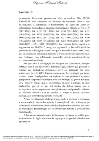 INQ 4399 / DF
processuais. Com esse pensamento, aliás, o saudoso Min. TEORI
ZAVASCKI, meu antecessor na Relatoria de inúmeros feitos a este
relacionados, já determinou o levantamento do sigilo em autos de
colaborações premiadas em diversas oportunidades, citando-se: Pet. 6.149
(23.11.2016); Pet. 6.122 (18.11.2016); Pet. 6.150 (21.11.2016); Pet. 6.121
(25.10.2016); Pet. 5.970 (01.09.2016); Pet. 5.886 (30.05.2016); Pet. 5.899
(09.03.2016); Pet. 5.624 (26.11.2015); Pet. 5.737 (09.12.2015); Pet. 5.790
(18.12.2015); Pet. 5.780 (15.12.2015); Pet. 5.253 (06.03.2015); Pet. 5.259
(06.03.2015) e Pet. 5.287 (06.03.2015). Na mesma linha, registro o
julgamento, em 21.02.2017, do agravo regimental na Pet. 6.138 (acórdão
pendente de publicação), ocasião em que a Segunda Turma desta Corte,
por unanimidade, considerou legítimo o levantamento do sigilo de autos
que contavam com colaboração premiada, mesmo anteriormente ao
recebimento da denúncia.
No que toca à divulgação da imagem do colaborador, cumpre
enfatizar que a Lei 12.850/2013 determina que, sempre que possível, o
registro das respectivas declarações deve ser realizado por meio
audiovisual (art. 4°, §13°). Trata-se, como se vê, de regra legal que busca
conferir maior fidedignidade ao registro do ato processual e, nessa
perspectiva, corporifica o próprio meio de obtenção da prova. Em tese,
seria possível cogitar que o colaborador, durante a colheita de suas
declarações, por si ou por intermédio da defesa técnica que o
acompanhou no ato, expressasse insurgência contra tal proceder, todavia,
na hipótese concreta não se verifica, a tempo e modo, qualquer
impugnação, somente tardiamente veiculada.
Assim, considerando a falta de impugnação tempestiva e observada
a recomendação normativa quanto à formação do ato, a imagem do
colaborador não deve ser dissociada dos depoimentos colhidos, sob pena
de verdadeira desconstrução de ato processual perfeito e devidamente
homologado.
À luz dessas considerações, tenho como pertinente o pedido para
levantamento do sigilo, em vista da regra geral da publicidade dos atos
processuais.
3
Supremo Tribunal Federal
Documento assinado digitalmente conforme MP n° 2.200-2/2001 de 24/08/2001, que institui a Infraestrutura de Chaves Públicas Brasileira - ICP-Brasil. O
documento pode ser acessado no endereço eletrônico http://www.stf.jus.br/portal/autenticacao/ sob o número 12701524.
 