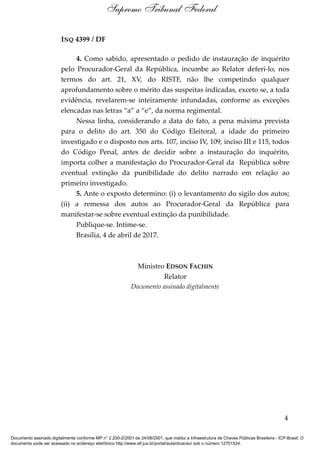 INQ 4399 / DF
4. Como sabido, apresentado o pedido de instauração de inquérito
pelo Procurador-Geral da República, incumbe ao Relator deferi-lo, nos
termos do art. 21, XV, do RISTF, não lhe competindo qualquer
aprofundamento sobre o mérito das suspeitas indicadas, exceto se, a toda
evidência, revelarem-se inteiramente infundadas, conforme as exceções
elencadas nas letras “a” a “e”, da norma regimental.
Nessa linha, considerando a data do fato, a pena máxima prevista
para o delito do art. 350 do Código Eleitoral, a idade do primeiro
investigado e o disposto nos arts. 107, inciso IV, 109, inciso III e 115, todos
do Código Penal, antes de decidir sobre a instauração do inquérito,
importa colher a manifestação do Procurador-Geral da República sobre
eventual extinção da punibilidade do delito narrado em relação ao
primeiro investigado.
5. Ante o exposto determino: (i) o levantamento do sigilo dos autos;
(ii) a remessa dos autos ao Procurador-Geral da República para
manifestar-se sobre eventual extinção da punibilidade.
Publique-se. Intime-se.
Brasília, 4 de abril de 2017.
Ministro EDSON FACHIN
Relator
Documento assinado digitalmente
4
Supremo Tribunal Federal
Documento assinado digitalmente conforme MP n° 2.200-2/2001 de 24/08/2001, que institui a Infraestrutura de Chaves Públicas Brasileira - ICP-Brasil. O
documento pode ser acessado no endereço eletrônico http://www.stf.jus.br/portal/autenticacao/ sob o número 12701524.
 