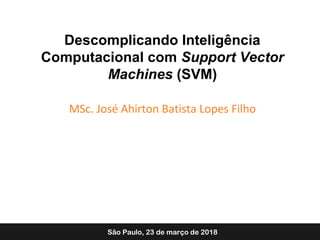 Descomplicando Inteligência
Computacional com Support Vector
Machines (SVM)
MSc. José Ahirton Batista Lopes Filho
São Paulo, 23 de março de 2018
 