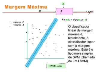 Margem Máxima
fx
α
yest
f(x,w,b) = sign(w. x - b)
O classificador
linear de margem
máxima é,
literalmente, o
classificador linear
com a margem
máxima. Este é o
tipo mais simples
de SVM (chamado
de um LSVM)
SVM Linear
valores +1
valores -1
 