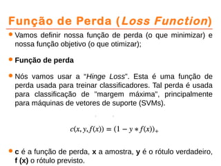 Função de Perda (Loss Function)
Vamos definir nossa função de perda (o que minimizar) e
nossa função objetivo (o que otimizar);
Função de perda
Nós vamos usar a “Hinge Loss”. Esta é uma função de
perda usada para treinar classificadores. Tal perda é usada
para classificação de "margem máxima", principalmente
para máquinas de vetores de suporte (SVMs).
c é a função de perda, x a amostra, y é o rótulo verdadeiro,
f (x) o rótulo previsto.
 