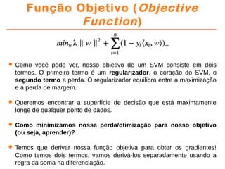 Função Objetivo (Objective
Function)
 Como você pode ver, nosso objetivo de um SVM consiste em dois
termos. O primeiro termo é um regularizador, o coração do SVM, o
segundo termo a perda. O regularizador equilibra entre a maximização
e a perda de margem.
 Queremos encontrar a superfície de decisão que está maximamente
longe de qualquer ponto de dados.
 Como minimizamos nossa perda/otimização para nosso objetivo
(ou seja, aprender)?
 Temos que derivar nossa função objetiva para obter os gradientes!
Como temos dois termos, vamos derivá-los separadamente usando a
regra da soma na diferenciação.
 