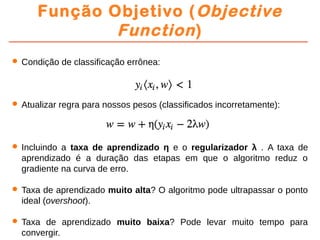 Função Objetivo (Objective
Function)
 Condição de classificação errônea:
 Atualizar regra para nossos pesos (classificados incorretamente):
 Incluindo a taxa de aprendizado η e o regularizador λ . A taxa de
aprendizado é a duração das etapas em que o algoritmo reduz o
gradiente na curva de erro.
 Taxa de aprendizado muito alta? O algoritmo pode ultrapassar o ponto
ideal (overshoot).
 Taxa de aprendizado muito baixa? Pode levar muito tempo para
convergir.
 