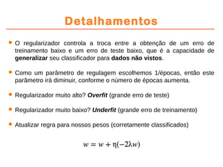 Detalhamentos
 O regularizador controla a troca entre a obtenção de um erro de
treinamento baixo e um erro de teste baixo, que é a capacidade de
generalizar seu classificador para dados não vistos.
 Como um parâmetro de regulagem escolhemos 1/épocas, então este
parâmetro irá diminuir, conforme o número de épocas aumenta.
 Regularizador muito alto? Overfit (grande erro de teste)
 Regularizador muito baixo? Underfit (grande erro de treinamento)
 Atualizar regra para nossos pesos (corretamente classificados)
 
