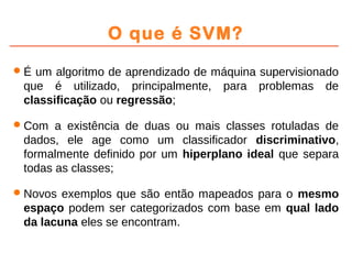 O que é SVM?
É um algoritmo de aprendizado de máquina supervisionado
que é utilizado, principalmente, para problemas de
classificação ou regressão;
Com a existência de duas ou mais classes rotuladas de
dados, ele age como um classificador discriminativo,
formalmente definido por um hiperplano ideal que separa
todas as classes;
Novos exemplos que são então mapeados para o mesmo
espaço podem ser categorizados com base em qual lado
da lacuna eles se encontram.
 